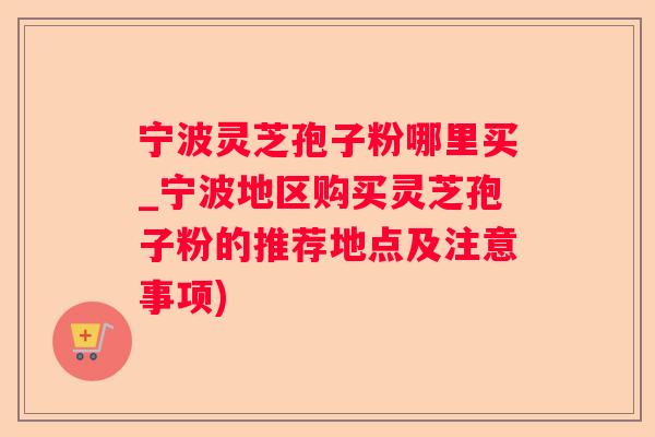 宁波灵芝孢子粉哪里买_宁波地区购买灵芝孢子粉的推荐地点及注意事项)