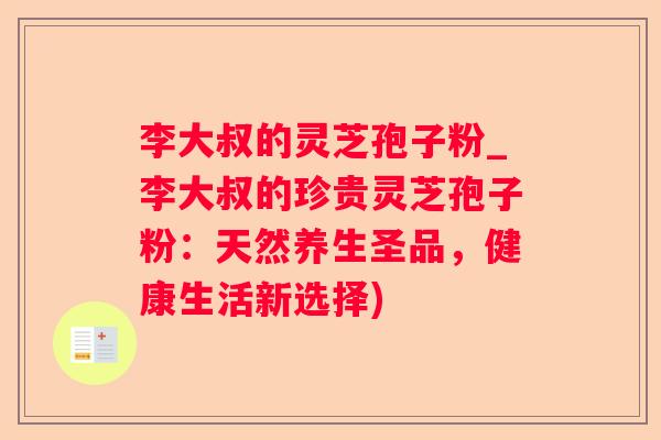 李大叔的灵芝孢子粉_李大叔的珍贵灵芝孢子粉：天然养生圣品，健康生活新选择)