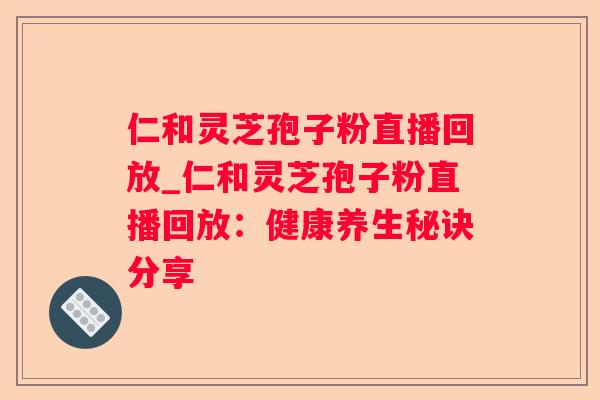 仁和灵芝孢子粉直播回放_仁和灵芝孢子粉直播回放：健康养生秘诀分享