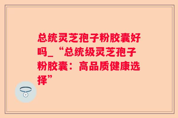 总统灵芝孢子粉胶囊好吗_“总统级灵芝孢子粉胶囊：高品质健康选择”