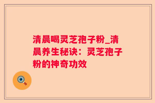 清晨喝灵芝孢子粉_清晨养生秘诀:灵芝孢子粉的神奇功效 清晨喝灵芝孢子粉_清晨养生秘诀:灵芝孢子粉的神奇功效