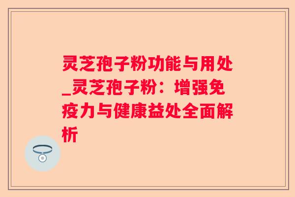 灵芝孢子粉功能与用处_灵芝孢子粉：增强免疫力与健康益处全面解析
