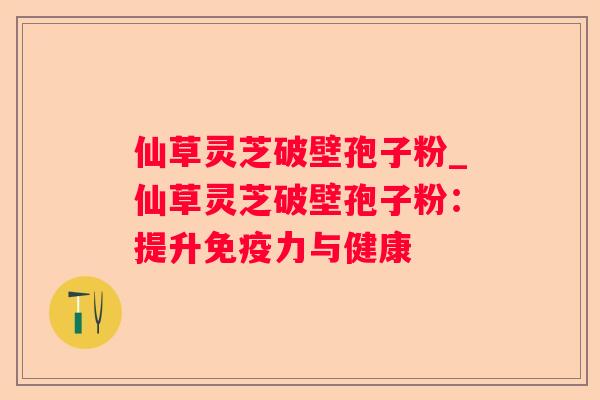仙草灵芝破壁孢子粉_仙草灵芝破壁孢子粉:提升免疫力与健康 仙草灵芝破壁孢子粉_仙草灵芝破壁孢子粉:提升免疫力与健康
