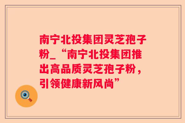 南宁北投集团灵芝孢子粉_“南宁北投集团推出高品质灵芝孢子粉,引领健康新风尚” 南宁北投集团灵芝孢子粉_“南宁北投集团推出高品质灵芝孢子粉,引领健康新风尚”