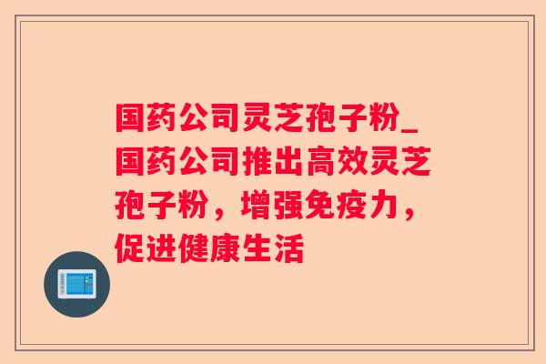 国药公司灵芝孢子粉_国药公司推出高效灵芝孢子粉，增强免疫力，促进健康生活