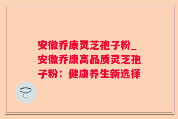 安徽乔康灵芝孢子粉_安徽乔康高品质灵芝孢子粉：健康养生新选择