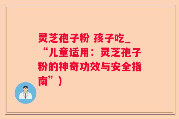 灵芝孢子粉 孩子吃_“儿童适用：灵芝孢子粉的神奇功效与安全指南”)