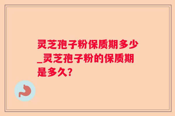 灵芝孢子粉保质期多少_灵芝孢子粉的保质期是多久？