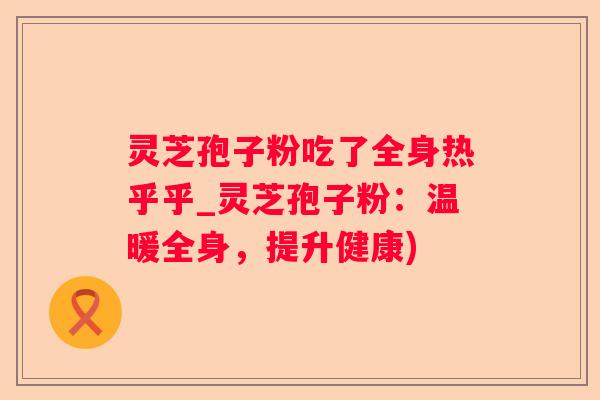 灵芝孢子粉吃了全身热乎乎_灵芝孢子粉:温暖全身,提升健康) 灵芝孢子粉吃了全身热乎乎_灵芝孢子粉:温暖全身,提升健康)