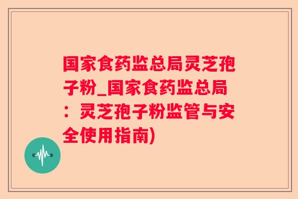 国家食药监总局灵芝孢子粉_国家食药监总局：灵芝孢子粉监管与安全使用指南)