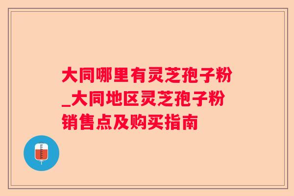 大同哪里有灵芝孢子粉_大同地区灵芝孢子粉销售点及购买指南