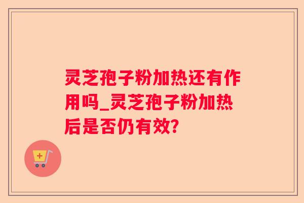 灵芝孢子粉加热还有作用吗_灵芝孢子粉加热后是否仍有效? 灵芝孢子粉加热还有作用吗_灵芝孢子粉加热后是否仍有效?