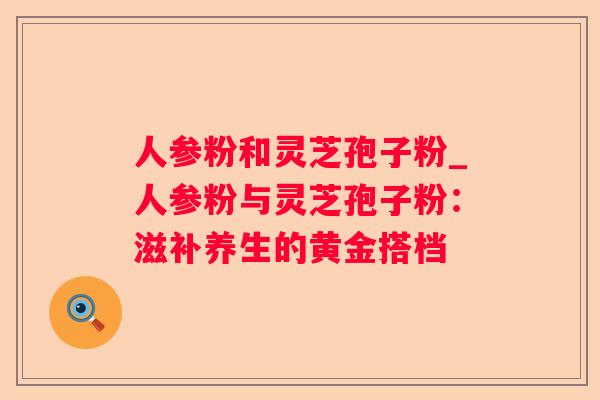 人参粉和灵芝孢子粉_人参粉与灵芝孢子粉：滋补养生的黄金搭档