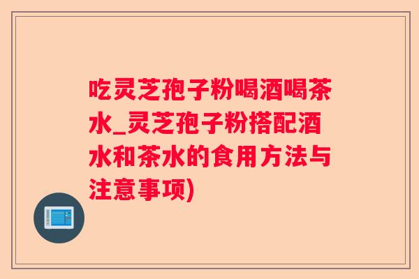 吃灵芝孢子粉喝酒喝茶水_灵芝孢子粉搭配酒水和茶水的食用方法与注意事项)