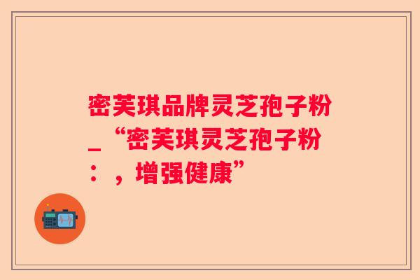 密芙琪品牌灵芝孢子粉_“密芙琪灵芝孢子粉:,增强健康” 密芙琪品牌灵芝孢子粉_“密芙琪灵芝孢子粉:,增强健康”