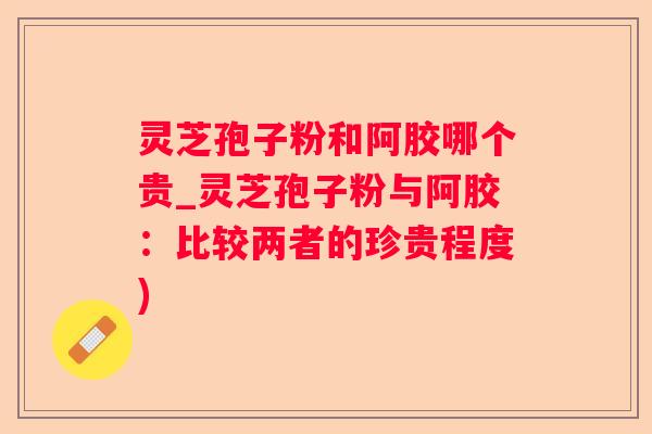 灵芝孢子粉和阿胶哪个贵_灵芝孢子粉与阿胶:比较两者的珍贵程度) 灵芝孢子粉和阿胶哪个贵_灵芝孢子粉与阿胶:比较两者的珍贵程度)