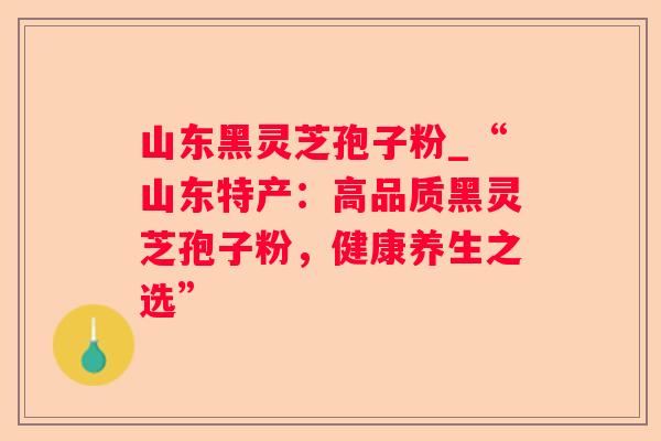 山东黑灵芝孢子粉_“山东特产:高品质黑灵芝孢子粉,健康养生之选” 山东黑灵芝孢子粉_“山东特产:高品质黑灵芝孢子粉,健康养生之选”