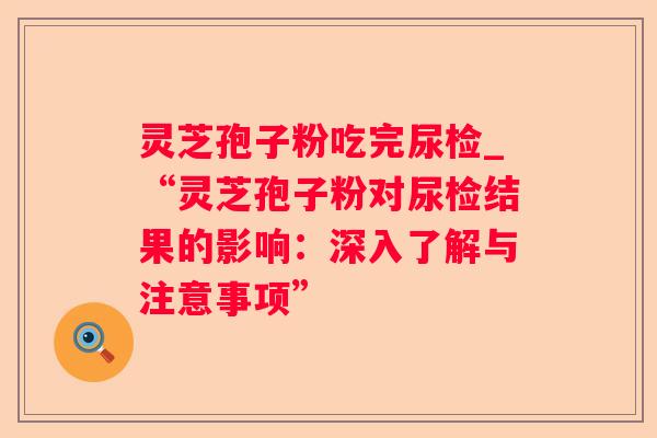 灵芝孢子粉吃完尿检_“灵芝孢子粉对尿检结果的影响：深入了解与注意事项”