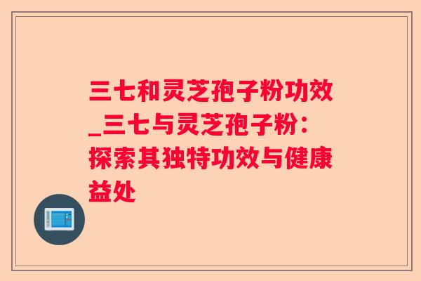 三七和灵芝孢子粉功效_三七与灵芝孢子粉：探索其独特功效与健康益处