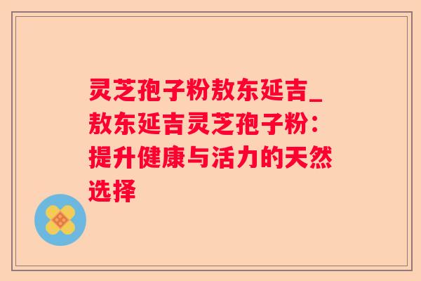 灵芝孢子粉敖东延吉_敖东延吉灵芝孢子粉：提升健康与活力的天然选择