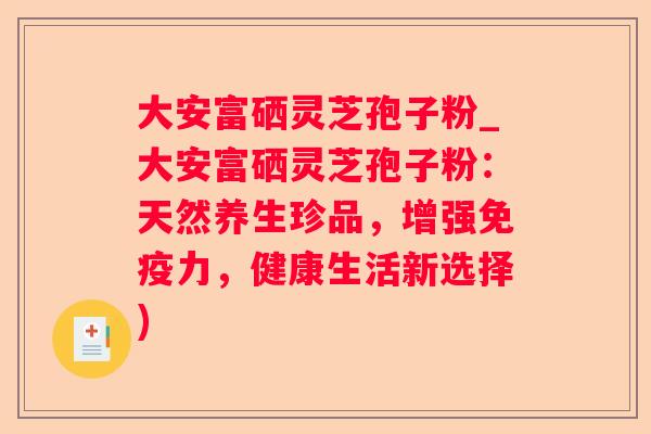 大安富硒灵芝孢子粉_大安富硒灵芝孢子粉:天然养生珍品,增强免疫力,健康生活新选择) 大安富硒灵芝孢子粉_大安富硒灵芝孢子粉:天然养生珍品,增强免疫力,健康生活新选择)