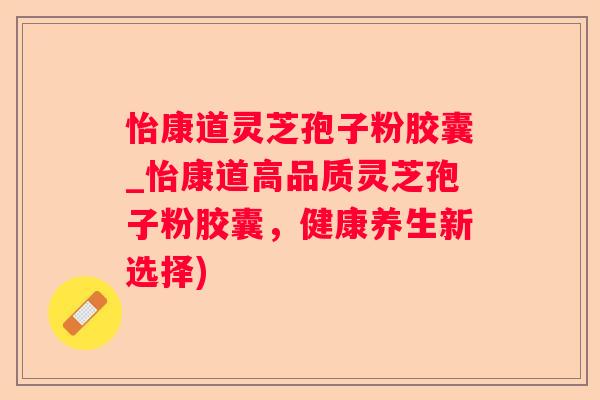 怡康道灵芝孢子粉胶囊_怡康道高品质灵芝孢子粉胶囊，健康养生新选择)