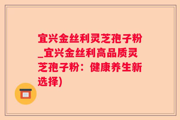 宜兴金丝利灵芝孢子粉_宜兴金丝利高品质灵芝孢子粉:健康养生新选择) 宜兴金丝利灵芝孢子粉_宜兴金丝利高品质灵芝孢子粉:健康养生新选择)