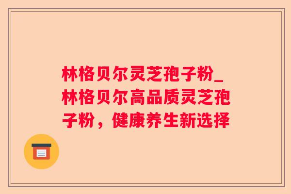 林格贝尔灵芝孢子粉_林格贝尔高品质灵芝孢子粉,健康养生新选择 林格贝尔灵芝孢子粉_林格贝尔高品质灵芝孢子粉,健康养生新选择