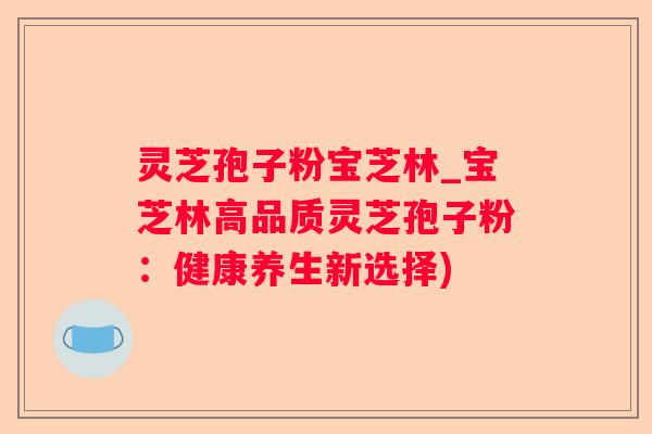 灵芝孢子粉宝芝林_宝芝林高品质灵芝孢子粉:健康养生新选择) 灵芝孢子粉宝芝林_宝芝林高品质灵芝孢子粉:健康养生新选择)