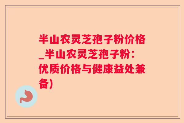 半山农灵芝孢子粉价格_半山农灵芝孢子粉：优质价格与健康益处兼备)