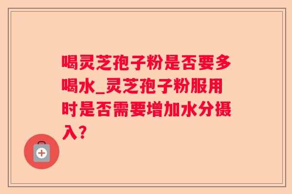 喝灵芝孢子粉是否要多喝水_灵芝孢子粉服用时是否需要增加水分摄入? 喝灵芝孢子粉是否要多喝水_灵芝孢子粉服用时是否需要增加水分摄入?