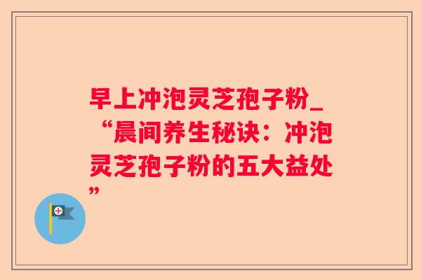 早上冲泡灵芝孢子粉_“晨间养生秘诀:冲泡灵芝孢子粉的五大益处” 早上冲泡灵芝孢子粉_“晨间养生秘诀:冲泡灵芝孢子粉的五大益处”