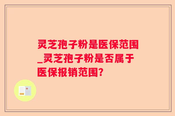 灵芝孢子粉是医保范围_灵芝孢子粉是否属于医保报销范围? 灵芝孢子粉是医保范围_灵芝孢子粉是否属于医保报销范围?