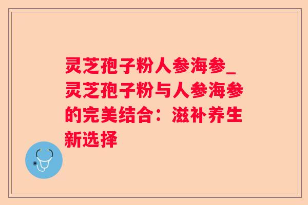 灵芝孢子粉人参海参_灵芝孢子粉与人参海参的完美结合：滋补养生新选择