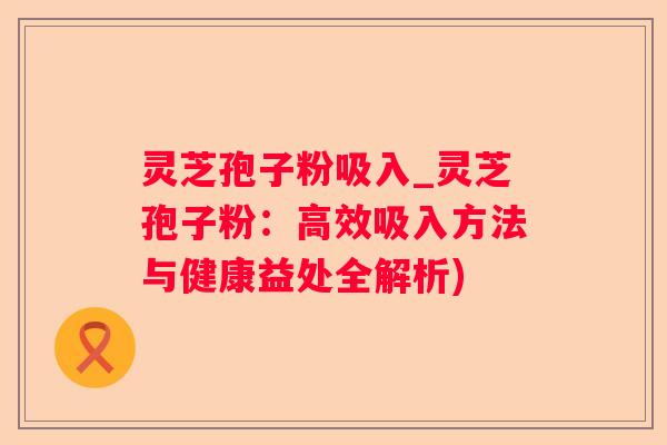 灵芝孢子粉吸入_灵芝孢子粉：高效吸入方法与健康益处全解析)