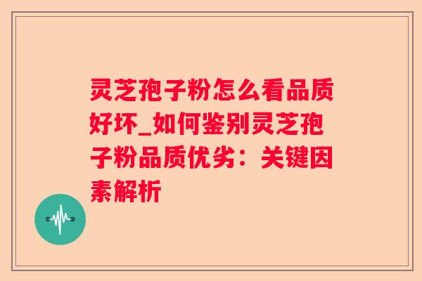 灵芝孢子粉怎么看品质好坏_如何鉴别灵芝孢子粉品质优劣：关键因素解析