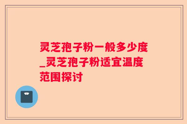 灵芝孢子粉一般多少度_灵芝孢子粉适宜温度范围探讨