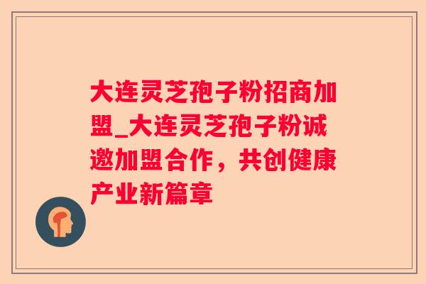 大连灵芝孢子粉招商加盟_大连灵芝孢子粉诚邀加盟合作,共创健康产业新篇章 大连灵芝孢子粉招商加盟_大连灵芝孢子粉诚邀加盟合作,共创健康产业新篇章