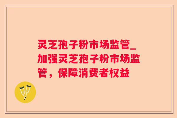 灵芝孢子粉市场监管_加强灵芝孢子粉市场监管，保障消费者权益