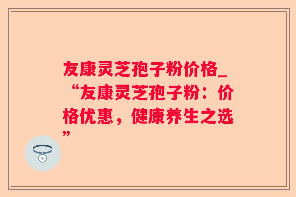 友康灵芝孢子粉价格_“友康灵芝孢子粉：价格优惠，健康养生之选”