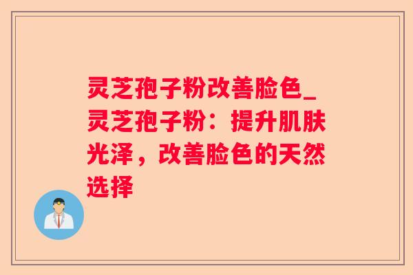 灵芝孢子粉改善脸色_灵芝孢子粉：提升光泽，改善脸色的天然选择