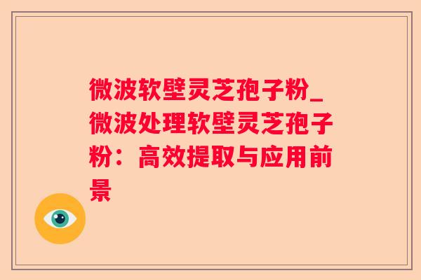 微波软壁灵芝孢子粉_微波处理软壁灵芝孢子粉：高效提取与应用前景