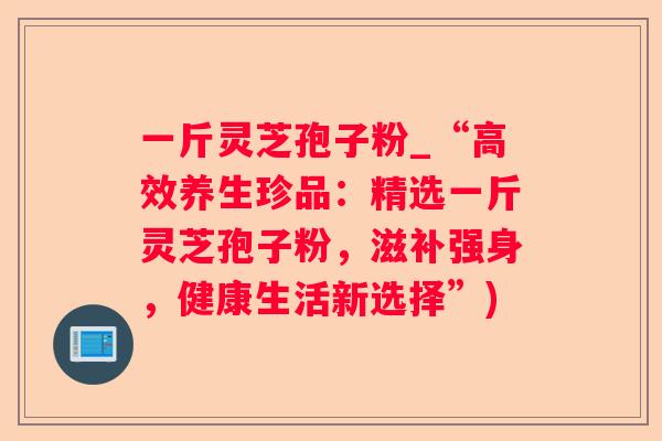 一斤灵芝孢子粉_“高效养生珍品:精选一斤灵芝孢子粉,滋补强身,健康生活新选择”) 一斤灵芝孢子粉_“高效养生珍品:精选一斤灵芝孢子粉,滋补强身,健康生活新选择”)