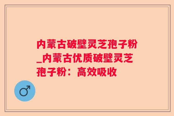 内蒙古破壁灵芝孢子粉_内蒙古优质破壁灵芝孢子粉：高效吸收