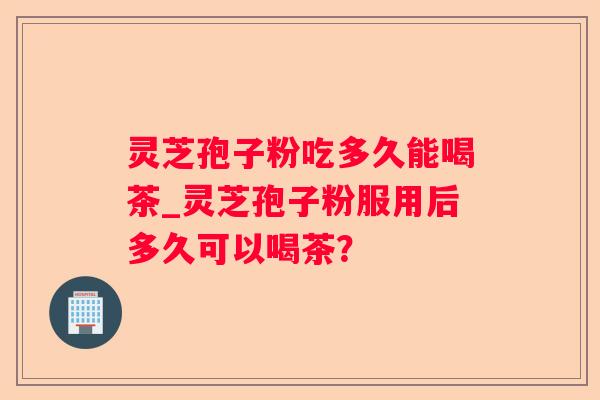 灵芝孢子粉吃多久能喝茶_灵芝孢子粉服用后多久可以喝茶？