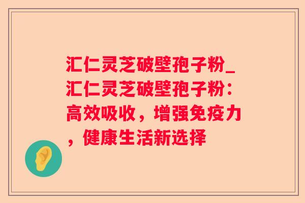 汇仁灵芝破壁孢子粉_汇仁灵芝破壁孢子粉：高效吸收，增强免疫力，健康生活新选择