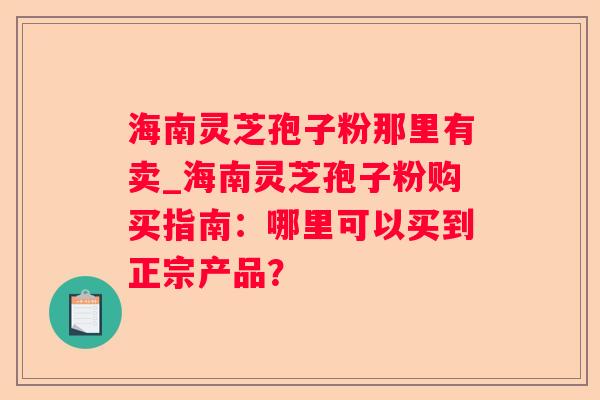 海南灵芝孢子粉那里有卖_海南灵芝孢子粉购买指南：哪里可以买到正宗产品？