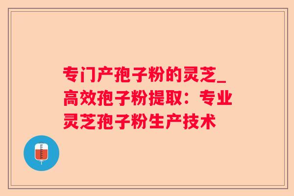 专门产孢子粉的灵芝_高效孢子粉提取：专业灵芝孢子粉生产技术