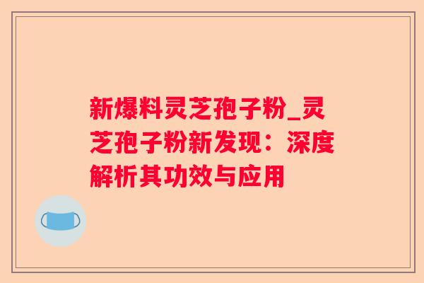新爆料灵芝孢子粉_灵芝孢子粉新发现：深度解析其功效与应用
