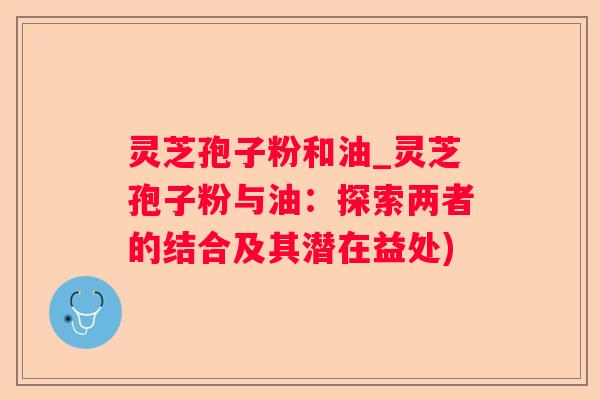 灵芝孢子粉和油_灵芝孢子粉与油:探索两者的结合及其潜在益处) 灵芝孢子粉和油_灵芝孢子粉与油:探索两者的结合及其潜在益处)